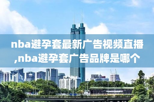 nba避孕套最新广告视频直播,nba避孕套广告品牌是哪个