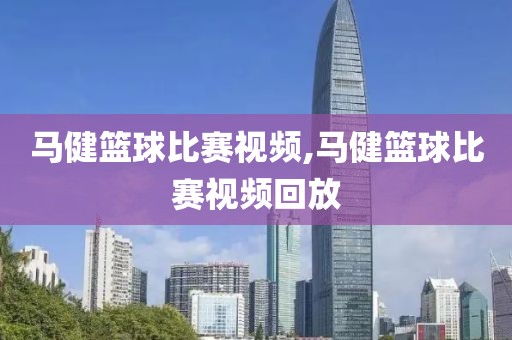马健篮球比赛视频,马健篮球比赛视频回放