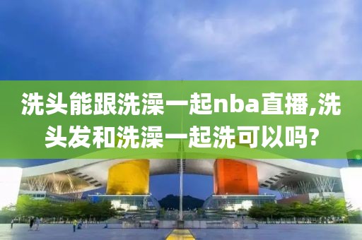 洗头能跟洗澡一起nba直播,洗头发和洗澡一起洗可以吗?