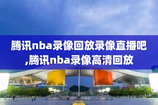 腾讯nba录像回放录像直播吧,腾讯nba录像高清回放