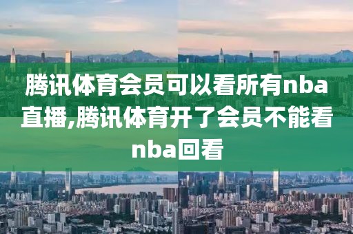 腾讯体育会员可以看所有nba直播,腾讯体育开了会员不能看nba回看