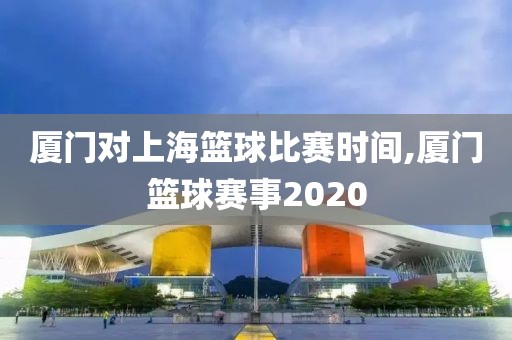 厦门对上海篮球比赛时间,厦门篮球赛事2020