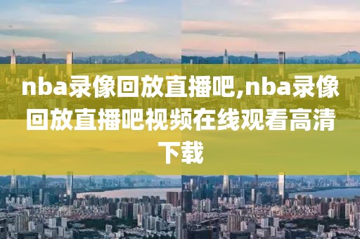 nba录像回放直播吧,nba录像回放直播吧视频在线观看高清下载