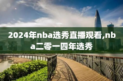 2024年nba选秀直播观看,nba二零一四年选秀