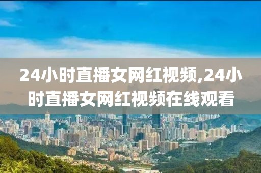 24小时直播女网红视频,24小时直播女网红视频在线观看