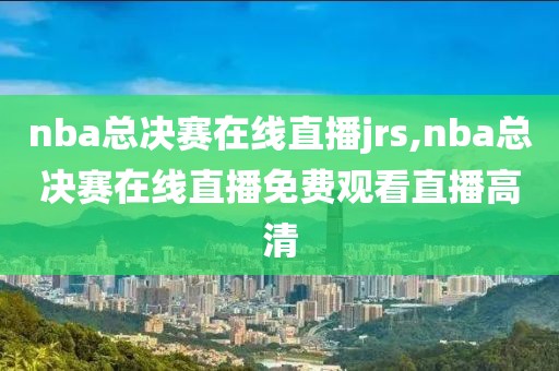 nba总决赛在线直播jrs,nba总决赛在线直播免费观看直播高清