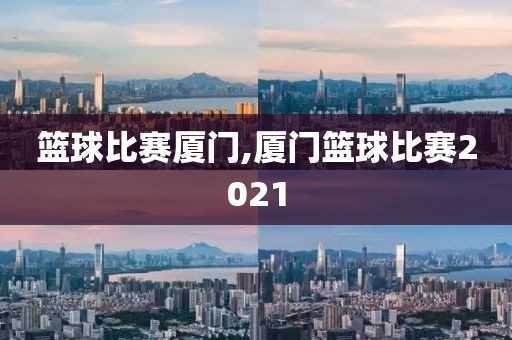 篮球比赛厦门,厦门篮球比赛2021