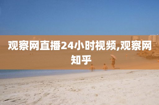 观察网直播24小时视频,观察网 知乎