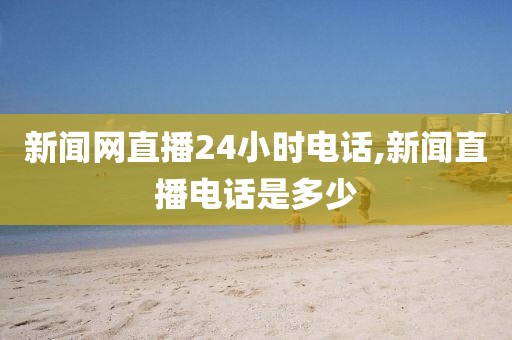 新闻网直播24小时电话,新闻直播电话是多少