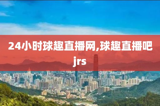 24小时球趣直播网,球趣直播吧jrs