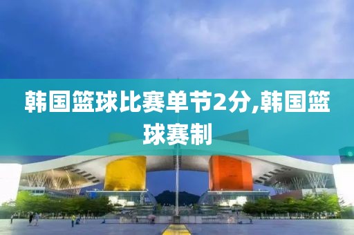韩国篮球比赛单节2分,韩国篮球赛制
