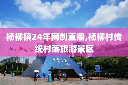 杨柳镇24年网创直播,杨柳村传统村落旅游景区
