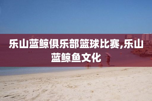 乐山蓝鲸俱乐部篮球比赛,乐山蓝鲸鱼文化