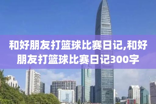 和好朋友打篮球比赛日记,和好朋友打篮球比赛日记300字