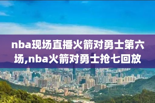 nba现场直播火箭对勇士第六场,nba火箭对勇士抢七回放