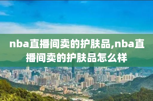 nba直播间卖的护肤品,nba直播间卖的护肤品怎么样