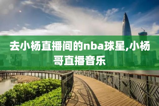 去小杨直播间的nba球星,小杨哥直播音乐