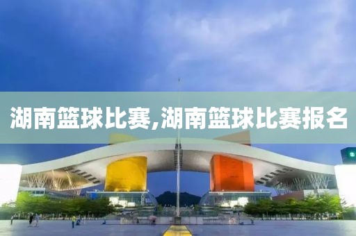 湖南篮球比赛,湖南篮球比赛报名