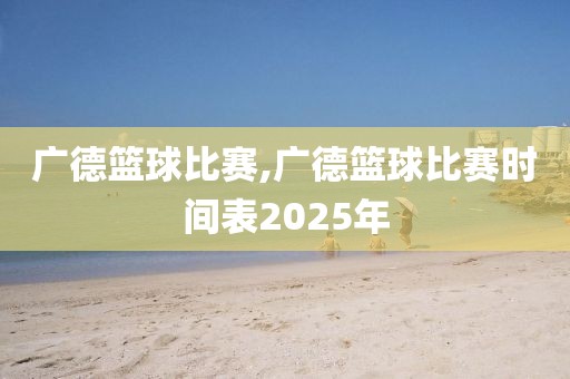 广德篮球比赛,广德篮球比赛时间表2025年