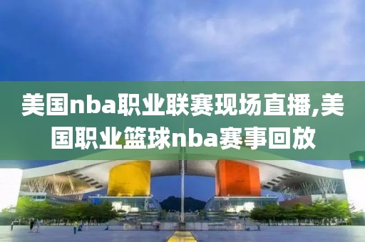 美国nba职业联赛现场直播,美国职业篮球nba赛事回放