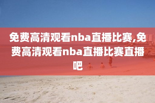 免费高清观看nba直播比赛,免费高清观看nba直播比赛直播吧