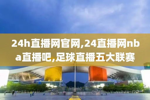 24h直播网官网,24直播网nba直播吧,足球直播五大联赛