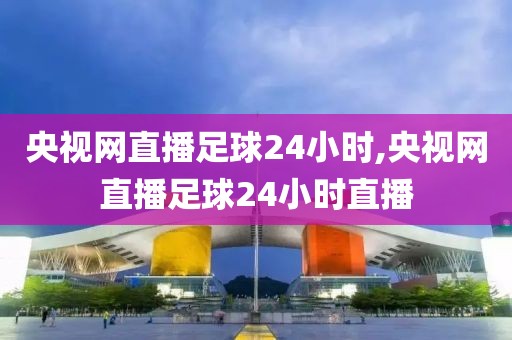 央视网直播足球24小时,央视网直播足球24小时直播