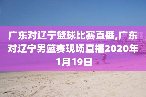广东对辽宁篮球比赛直播,广东对辽宁男篮赛现场直播2020年1月19日