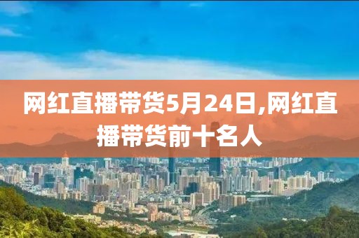 网红直播带货5月24日,网红直播带货前十名人