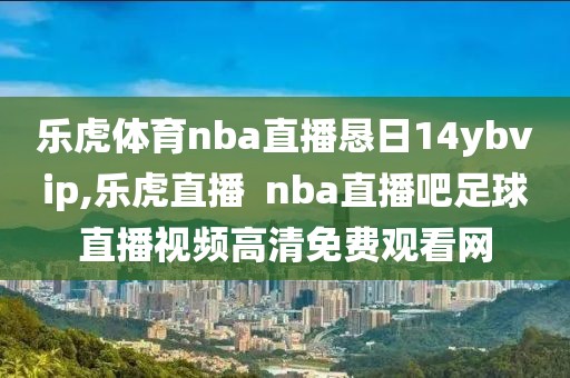 乐虎体育nba直播恳日14ybvip,乐虎直播  nba直播吧足球直播视频高清免费观看网