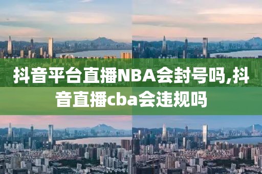 抖音平台直播NBA会封号吗,抖音直播cba会违规吗