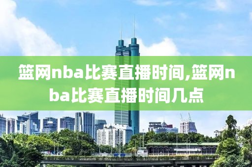 篮网nba比赛直播时间,篮网nba比赛直播时间几点