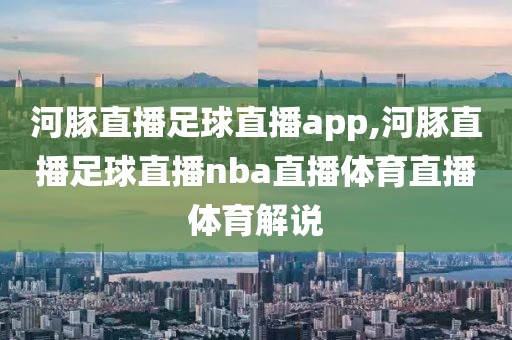 河豚直播足球直播app,河豚直播足球直播nba直播体育直播体育解说