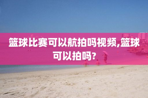 篮球比赛可以航拍吗视频,篮球可以拍吗?