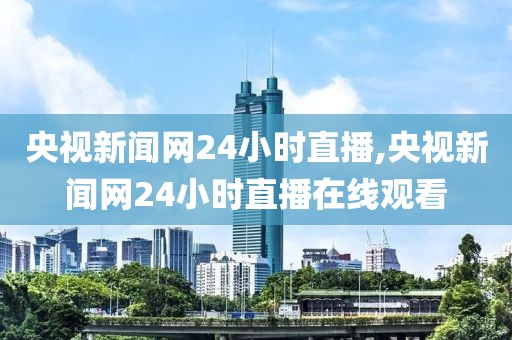 央视新闻网24小时直播,央视新闻网24小时直播在线观看