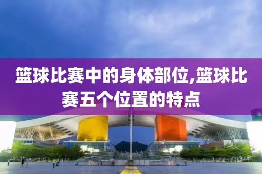 篮球比赛中的身体部位,篮球比赛五个位置的特点