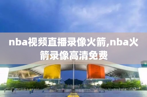 nba视频直播录像火箭,nba火箭录像高清免费