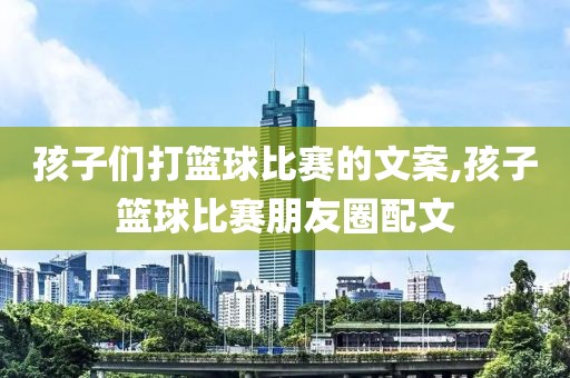 孩子们打篮球比赛的文案,孩子篮球比赛朋友圈配文