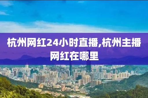 杭州网红24小时直播,杭州主播网红在哪里