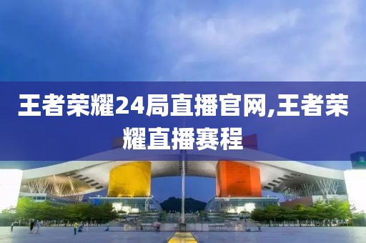 王者荣耀24局直播官网,王者荣耀直播赛程