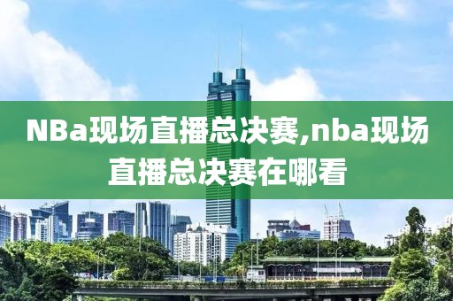 NBa现场直播总决赛,nba现场直播总决赛在哪看