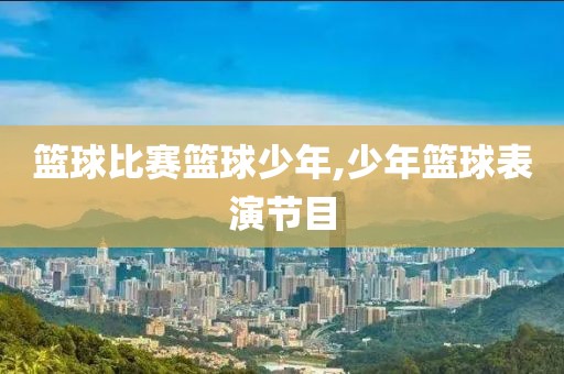 篮球比赛篮球少年,少年篮球表演节目