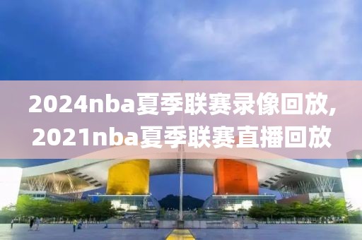 2024nba夏季联赛录像回放,2021nba夏季联赛直播回放