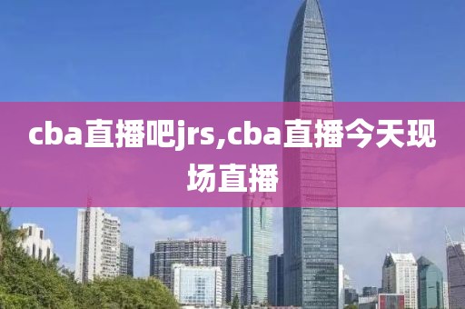 cba直播吧jrs,cba直播今天现场直播