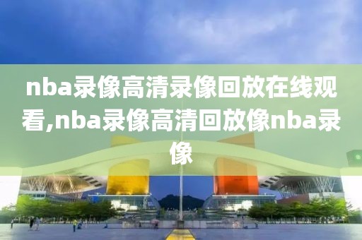 nba录像高清录像回放在线观看,nba录像高清回放像nba录像