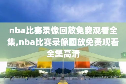 nba比赛录像回放免费观看全集,nba比赛录像回放免费观看全集高清