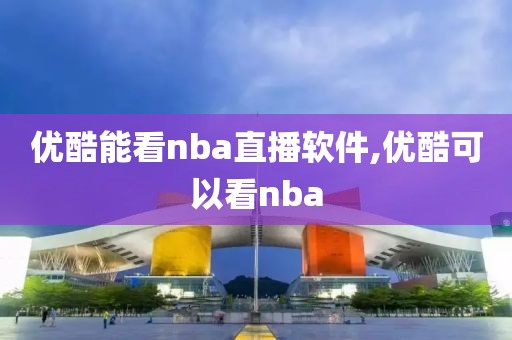 优酷能看nba直播软件,优酷可以看nba