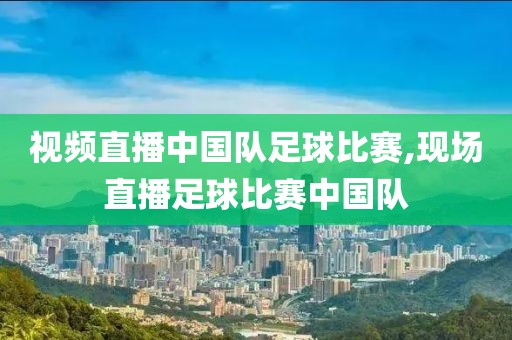 视频直播中国队足球比赛,现场直播足球比赛中国队