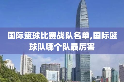 国际篮球比赛战队名单,国际篮球队哪个队最厉害