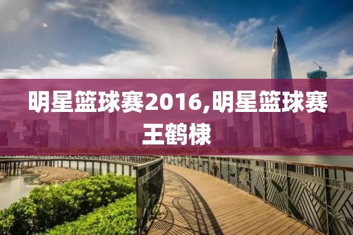 明星篮球赛2016,明星篮球赛王鹤棣